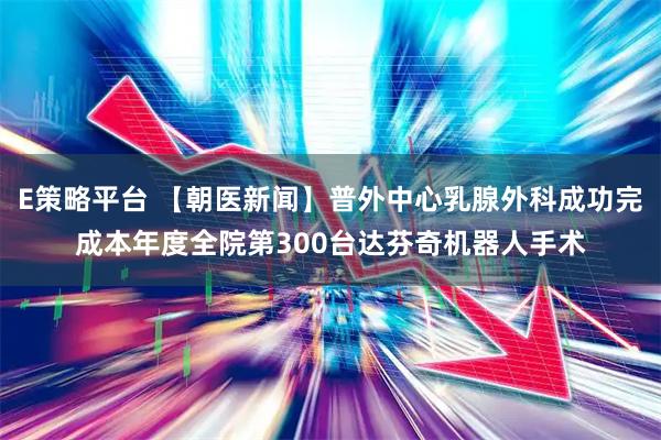 E策略平台 【朝医新闻】普外中心乳腺外科成功完成本年度全院第300台达芬奇机器人手术
