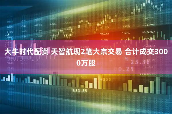 大牛时代配资 天智航现2笔大宗交易 合计成交3000万股