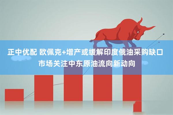 正中优配 欧佩克+增产或缓解印度俄油采购缺口 市场关注中东原油流向新动向