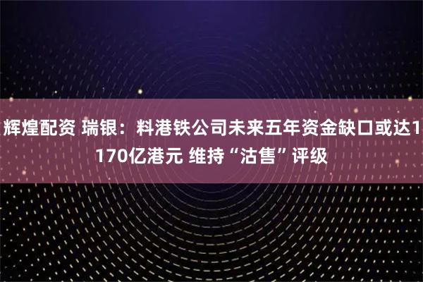 辉煌配资 瑞银：料港铁公司未来五年资金缺口或达1170亿港元 维持“沽售”评级