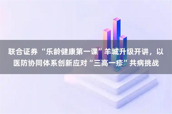 联合证券 “乐龄健康第一课”羊城升级开讲，以医防协同体系创新应对“三高一疹”共病挑战