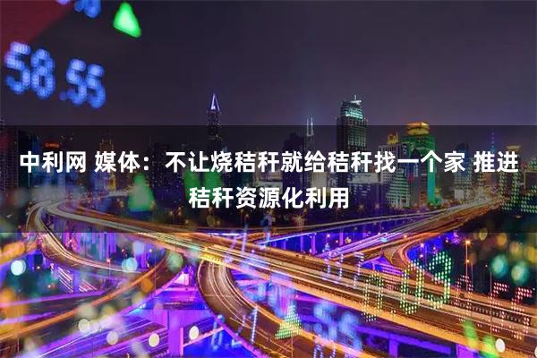 中利网 媒体：不让烧秸秆就给秸秆找一个家 推进秸秆资源化利用