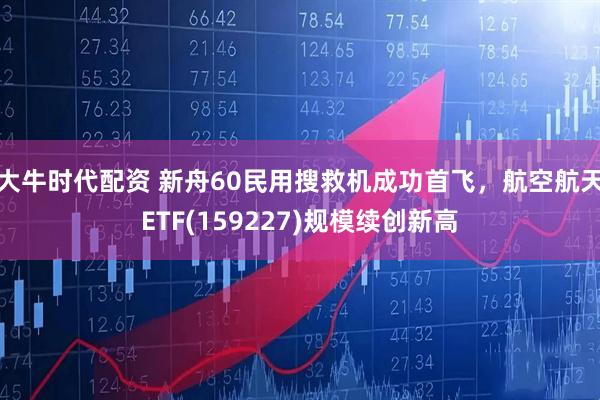 大牛时代配资 新舟60民用搜救机成功首飞，航空航天ETF(159227)规模续创新高