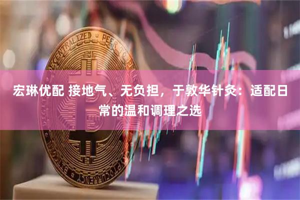 宏琳优配 接地气、无负担，于敦华针灸：适配日常的温和调理之选