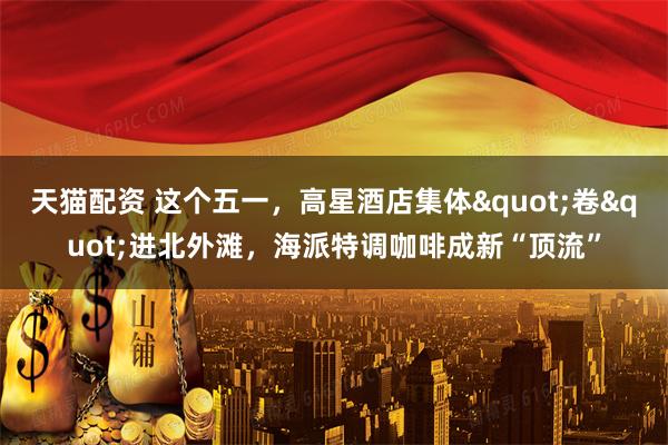 天猫配资 这个五一，高星酒店集体"卷"进北外滩，海派特调咖啡成新“顶流”