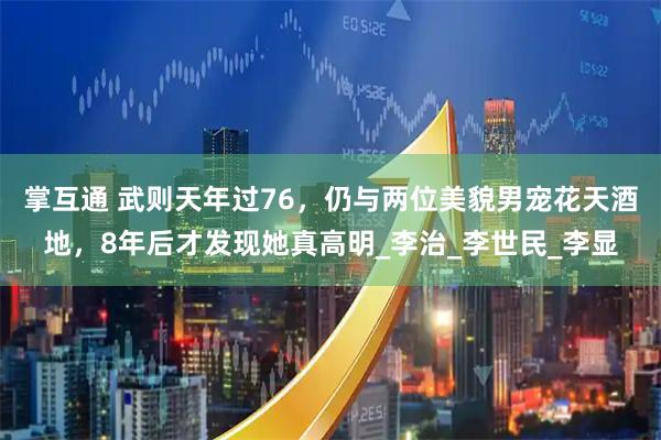 掌互通 武则天年过76，仍与两位美貌男宠花天酒地，8年后才发现她真高明_李治_李世民_李显